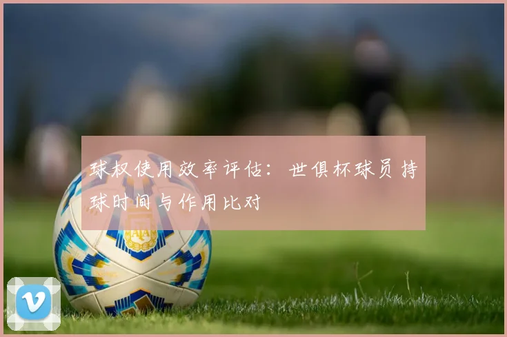 球权使用效率评估:世俱杯球员持球时间与作用比对
