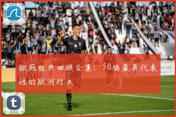 欧冠经典回顾合集：50场最具代表性的欧洲对决