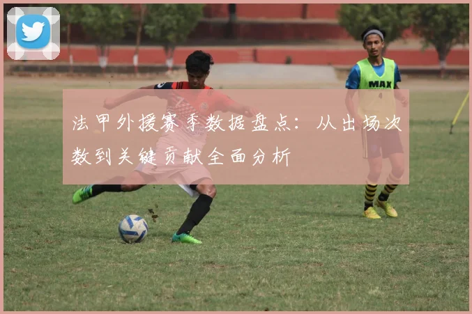 法甲外援赛季数据盘点：从出场次数到关键贡献全面分析