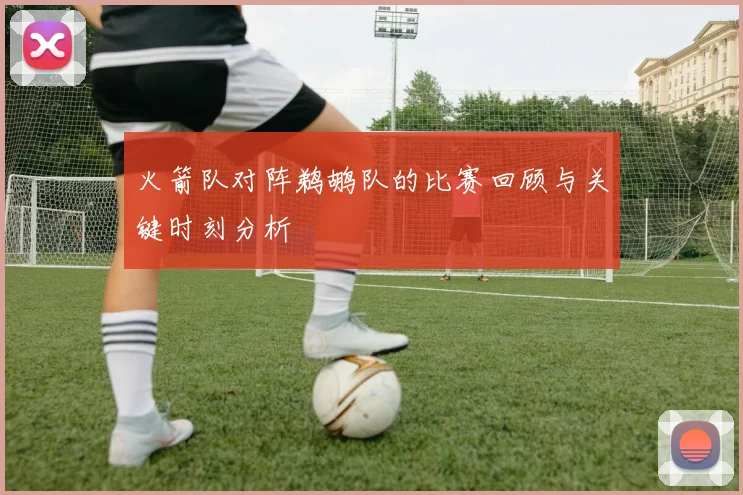 火箭队对阵鹈鹕队的比赛回顾与关键时刻分析