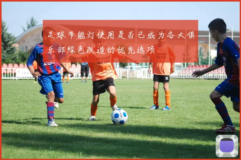 足球节能灯使用是否已成为各大俱乐部绿色改造的优先选项
