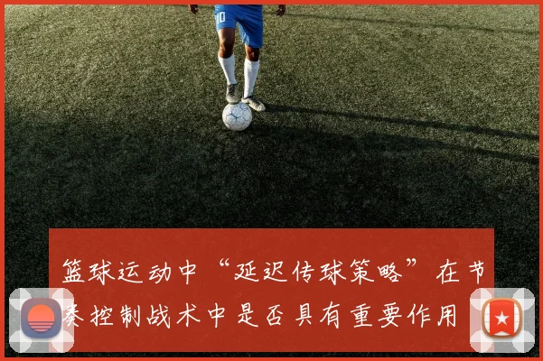 篮球运动中“延迟传球策略”在节奏控制战术中是否具有重要作用