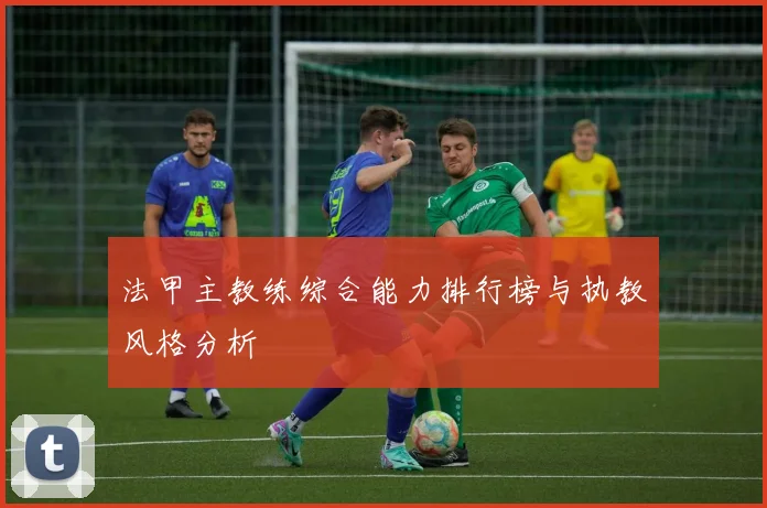 法甲主教练综合能力排行榜与执教风格分析